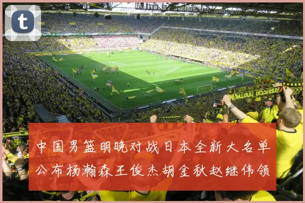 中国男篮明晚对战日本全新大名单公布杨瀚森王俊杰胡金秋赵继伟领衔出战