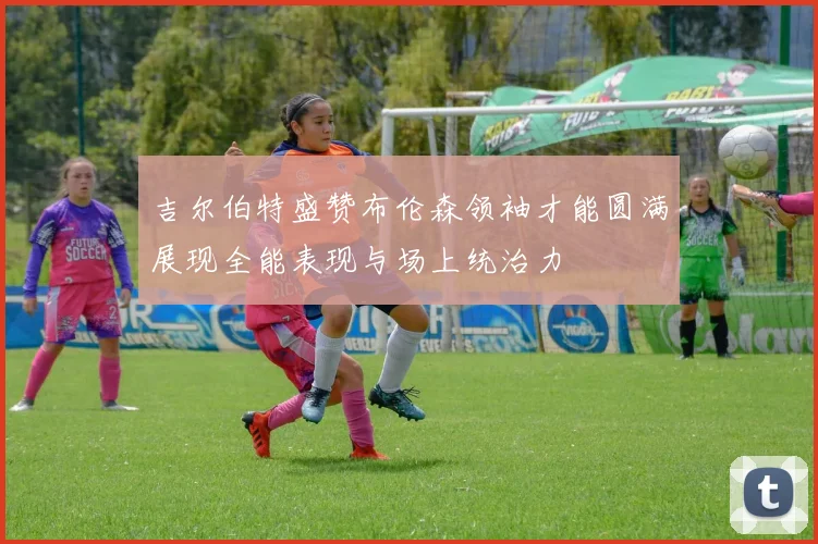 吉尔伯特盛赞布伦森领袖才能圆满展现全能表现与场上统治力