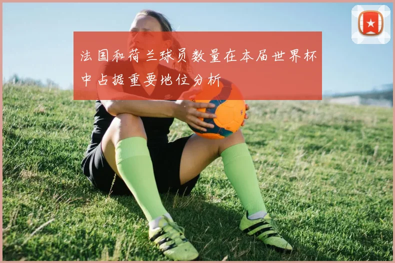 法国和荷兰球员数量在本届世界杯中占据重要地位分析