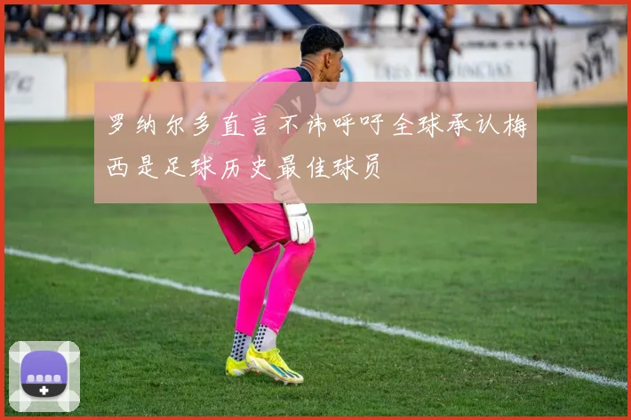 罗纳尔多直言不讳呼吁全球承认梅西是足球历史最佳球员