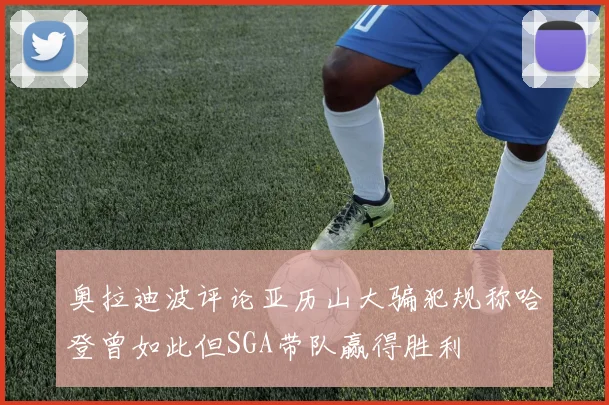 奥拉迪波评论亚历山大骗犯规称哈登曾如此但SGA带队赢得胜利