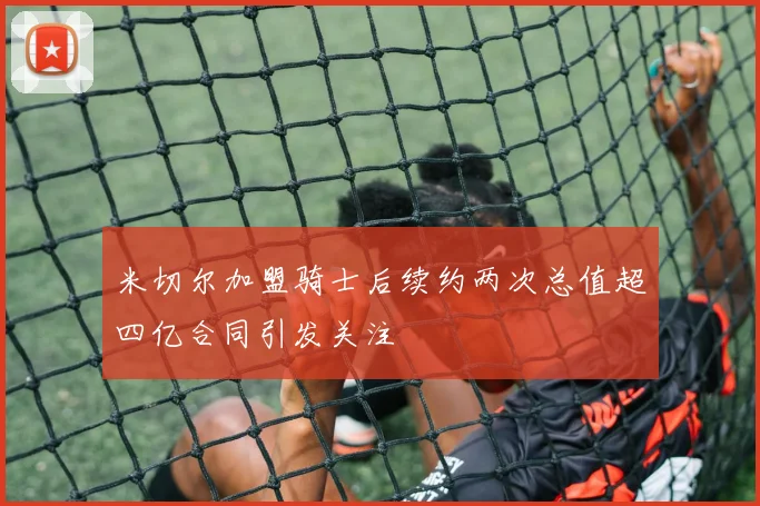 米切尔加盟骑士后续约两次总值超四亿合同引发关注
