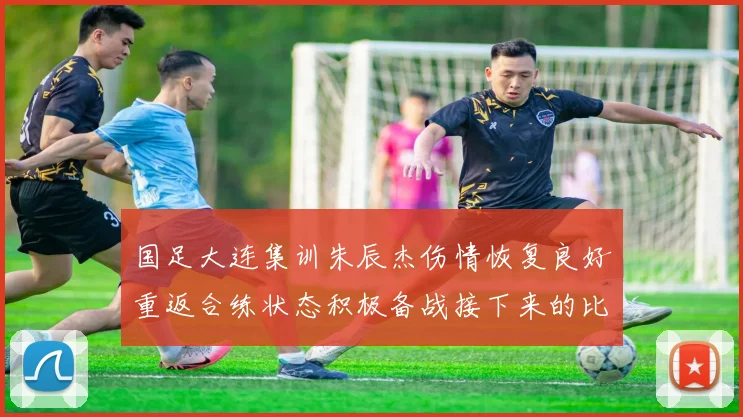 国足大连集训朱辰杰伤情恢复良好重返合练状态积极备战接下来的比赛
