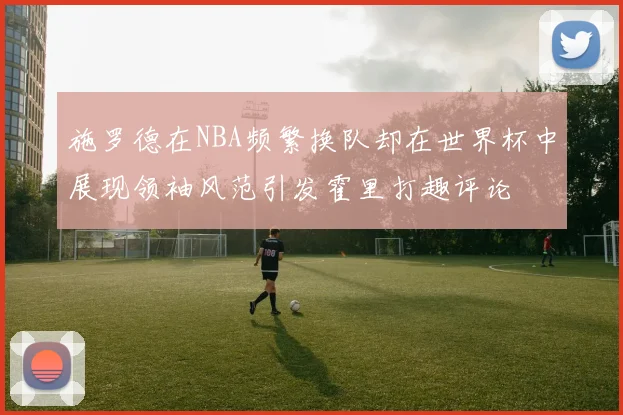 施罗德在NBA频繁换队却在世界杯中展现领袖风范引发霍里打趣评论