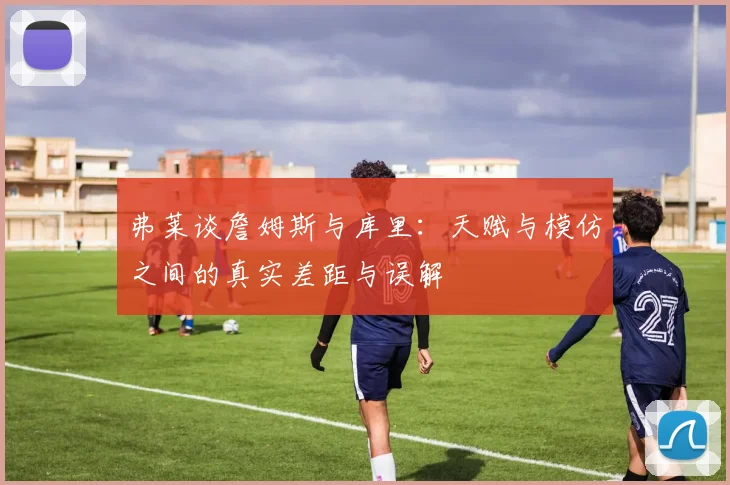 弗莱谈詹姆斯与库里：天赋与模仿之间的真实差距与误解
