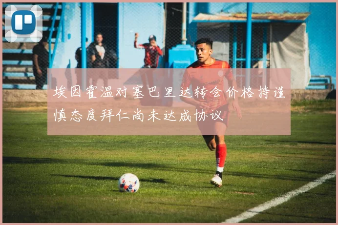 埃因霍温对塞巴里达转会价格持谨慎态度拜仁尚未达成协议