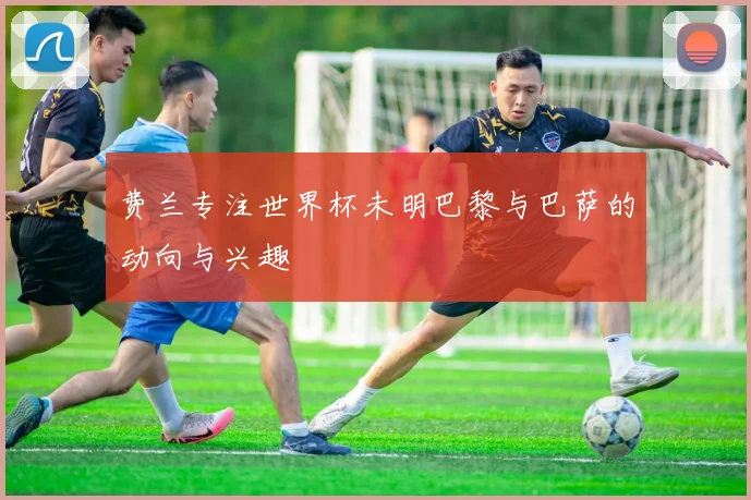 费兰专注世界杯未明巴黎与巴萨的动向与兴趣