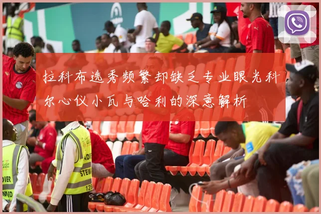 拉科布选秀频繁却缺乏专业眼光科尔心仪小瓦与哈利的深意解析